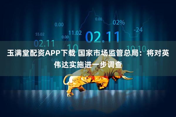 玉满堂配资APP下载 国家市场监管总局：将对英伟达实施进一步调查