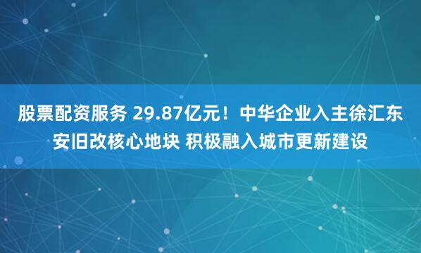 股票配资服务 29.87亿元！中华企业入主徐汇东安旧改核心地块 积极融入城市更新建设