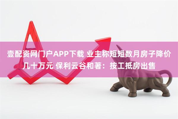 壹配资网门户APP下载 业主称短短数月房子降价几十万元 保利云谷和著：按工抵房出售