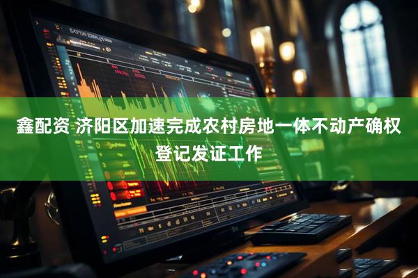 鑫配资 济阳区加速完成农村房地一体不动产确权登记发证工作