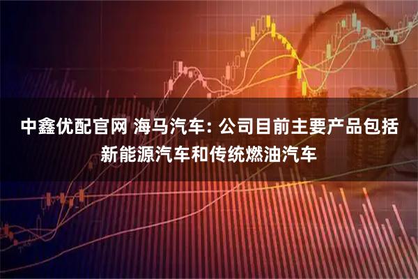 中鑫优配官网 海马汽车: 公司目前主要产品包括新能源汽车和传统燃油汽车