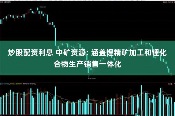 炒股配资利息 中矿资源: 涵盖锂精矿加工和锂化合物生产销售一体化