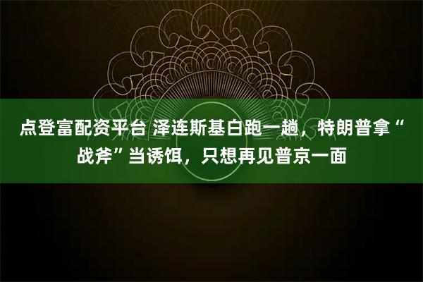 点登富配资平台 泽连斯基白跑一趟，特朗普拿“战斧”当诱饵，只想再见普京一面