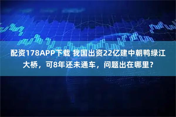 配资178APP下载 我国出资22亿建中朝鸭绿江大桥，可8年还未通车，问题出在哪里？
