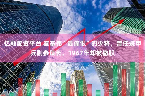 亿融配资平台 秦基伟“最痛恨”的少将，曾任装甲兵副参谋长，1967年却被撤职