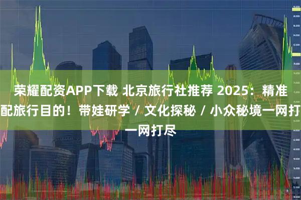 荣耀配资APP下载 北京旅行社推荐 2025：精准匹配旅行目的！带娃研学 / 文化探秘 / 小众秘境一网打尽