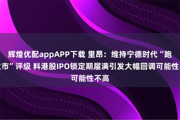 辉煌优配appAPP下载 里昂：维持宁德时代“跑赢大市”评级 料港股IPO锁定期届满引发大幅回调可能性不高