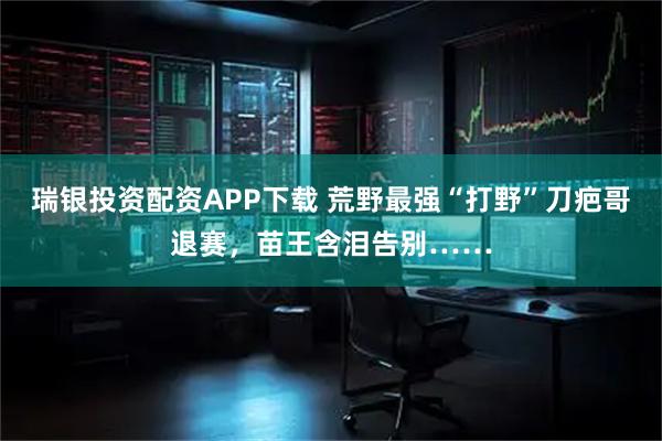瑞银投资配资APP下载 荒野最强“打野”刀疤哥退赛，苗王含泪告别……