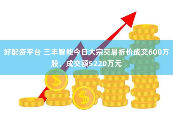 好配资平台 三丰智能今日大宗交易折价成交600万股，成交额5220万元