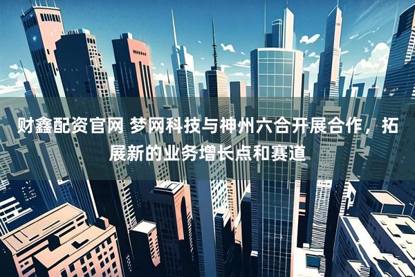 财鑫配资官网 梦网科技与神州六合开展合作，拓展新的业务增长点和赛道