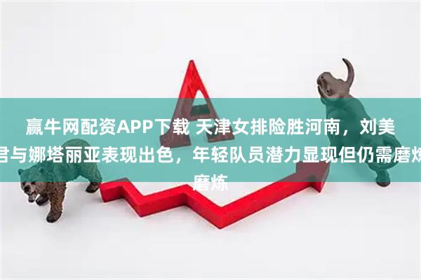 赢牛网配资APP下载 天津女排险胜河南，刘美君与娜塔丽亚表现出色，年轻队员潜力显现但仍需磨炼