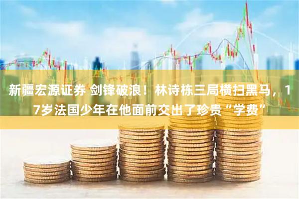 新疆宏源证券 剑锋破浪！林诗栋三局横扫黑马，17岁法国少年在他面前交出了珍贵“学费”
