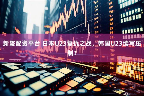 新玺配资平台 日本U23复仇之战，韩国U23续写压制？