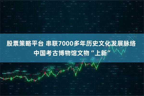 股票策略平台 串联7000多年历史文化发展脉络 中国考古博物馆文物“上新”