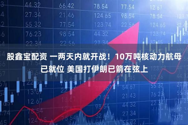 股鑫宝配资 一两天内就开战！10万吨核动力航母已就位 美国打伊朗已箭在弦上