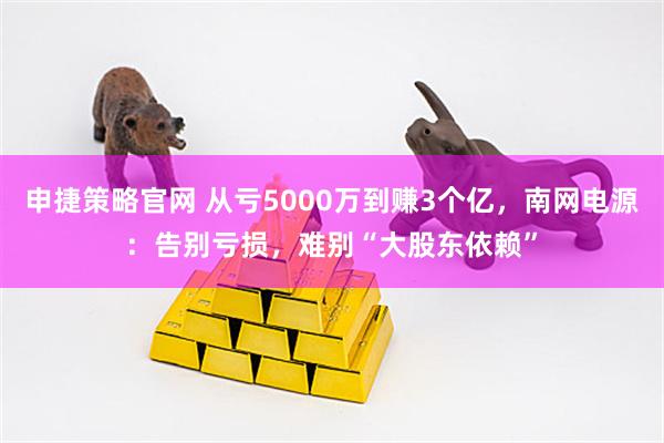 申捷策略官网 从亏5000万到赚3个亿，南网电源：告别亏损，难别“大股东依赖”