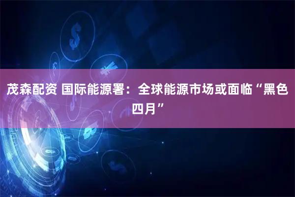 茂森配资 国际能源署：全球能源市场或面临“黑色四月”