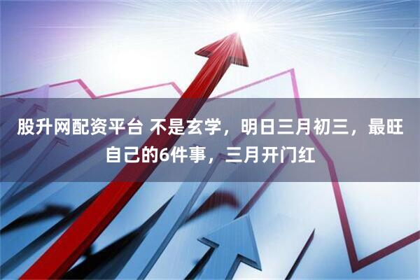 股升网配资平台 不是玄学，明日三月初三，最旺自己的6件事，三月开门红