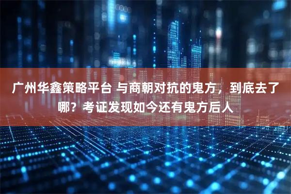 广州华鑫策略平台 与商朝对抗的鬼方，到底去了哪？考证发现如今还有鬼方后人