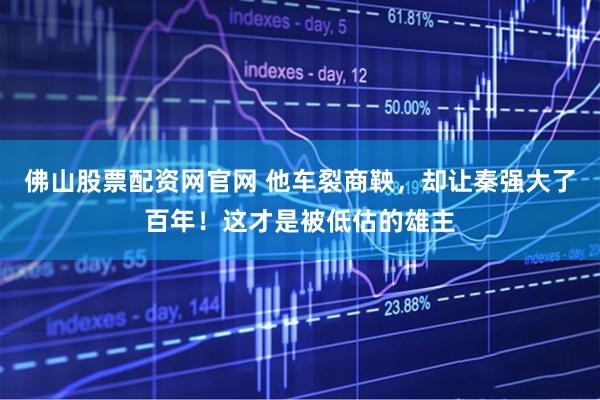 佛山股票配资网官网 他车裂商鞅，却让秦强大了百年！这才是被低估的雄主