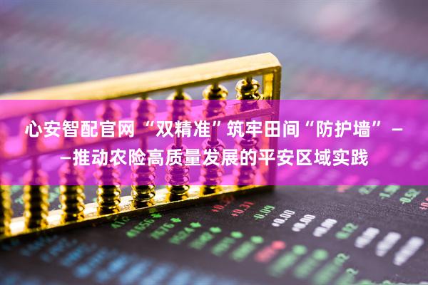 心安智配官网 “双精准”筑牢田间“防护墙” ——推动农险高质量发展的平安区域实践