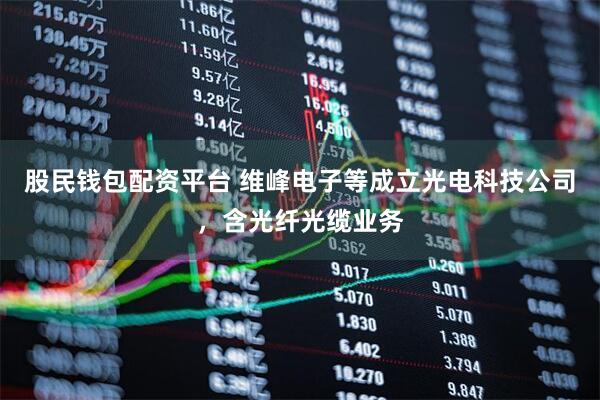 股民钱包配资平台 维峰电子等成立光电科技公司，含光纤光缆业务