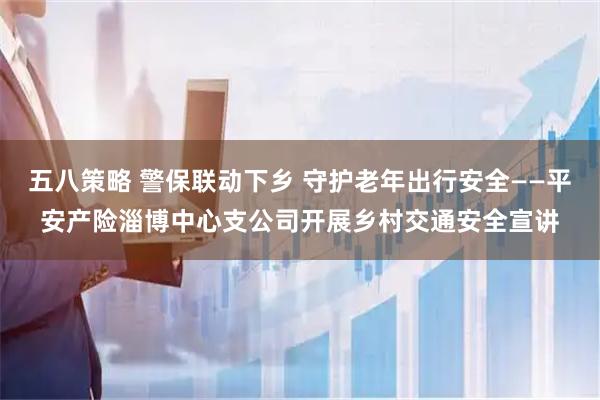 五八策略 警保联动下乡 守护老年出行安全——平安产险淄博中心支公司开展乡村交通安全宣讲