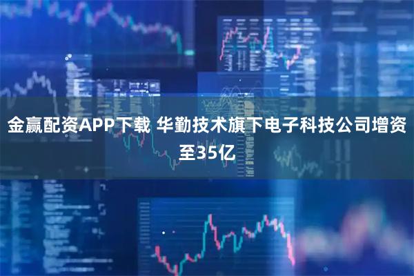 金赢配资APP下载 华勤技术旗下电子科技公司增资至35亿