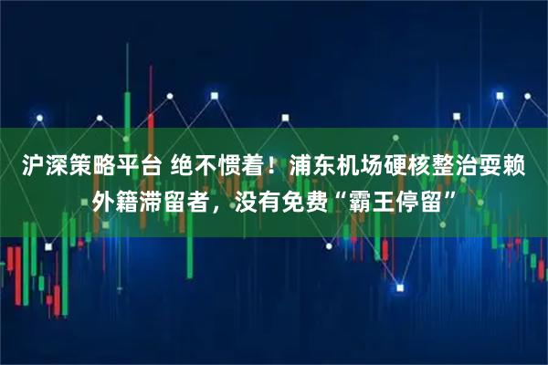 沪深策略平台 绝不惯着！浦东机场硬核整治耍赖外籍滞留者，没有免费“霸王停留”