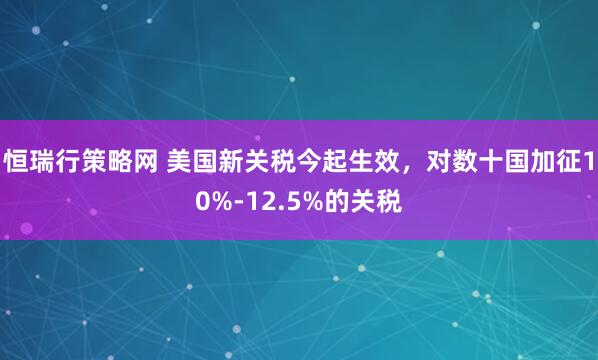 恒瑞行策略网 美国新关税今起生效，对数十国加征10%-12.5%的关税