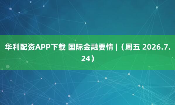 华利配资APP下载 国际金融要情 |（周五 2026.7.24）
